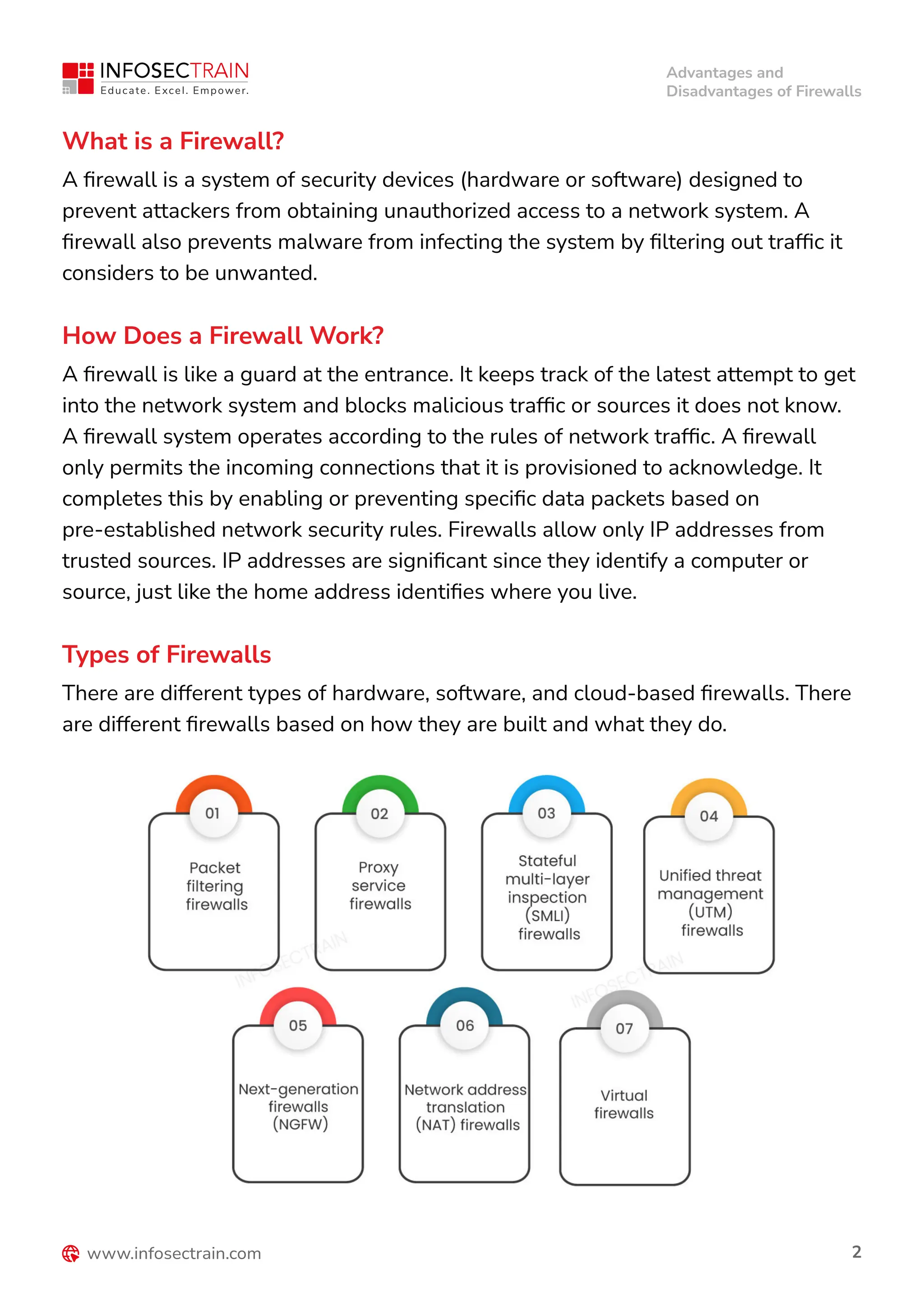 Advantages and
Disadvantages of Firewalls
2
What is a Firewall?
A firewall is a system of security devices (hardware or software) designed to
prevent attackers from obtaining unauthorized access to a network system. A
firewall also prevents malware from infecting the system by filtering out traffic it
considers to be unwanted.
How Does a Firewall Work?
A firewall is like a guard at the entrance. It keeps track of the latest attempt to get
into the network system and blocks malicious traffic or sources it does not know.
A firewall system operates according to the rules of network traffic. A firewall
only permits the incoming connections that it is provisioned to acknowledge. It
completes this by enabling or preventing specific data packets based on
pre-established network security rules. Firewalls allow only IP addresses from
trusted sources. IP addresses are significant since they identify a computer or
source, just like the home address identifies where you live.
Types of Firewalls
There are different types of hardware, software, and cloud-based firewalls. There
are different firewalls based on how they are built and what they do.
 