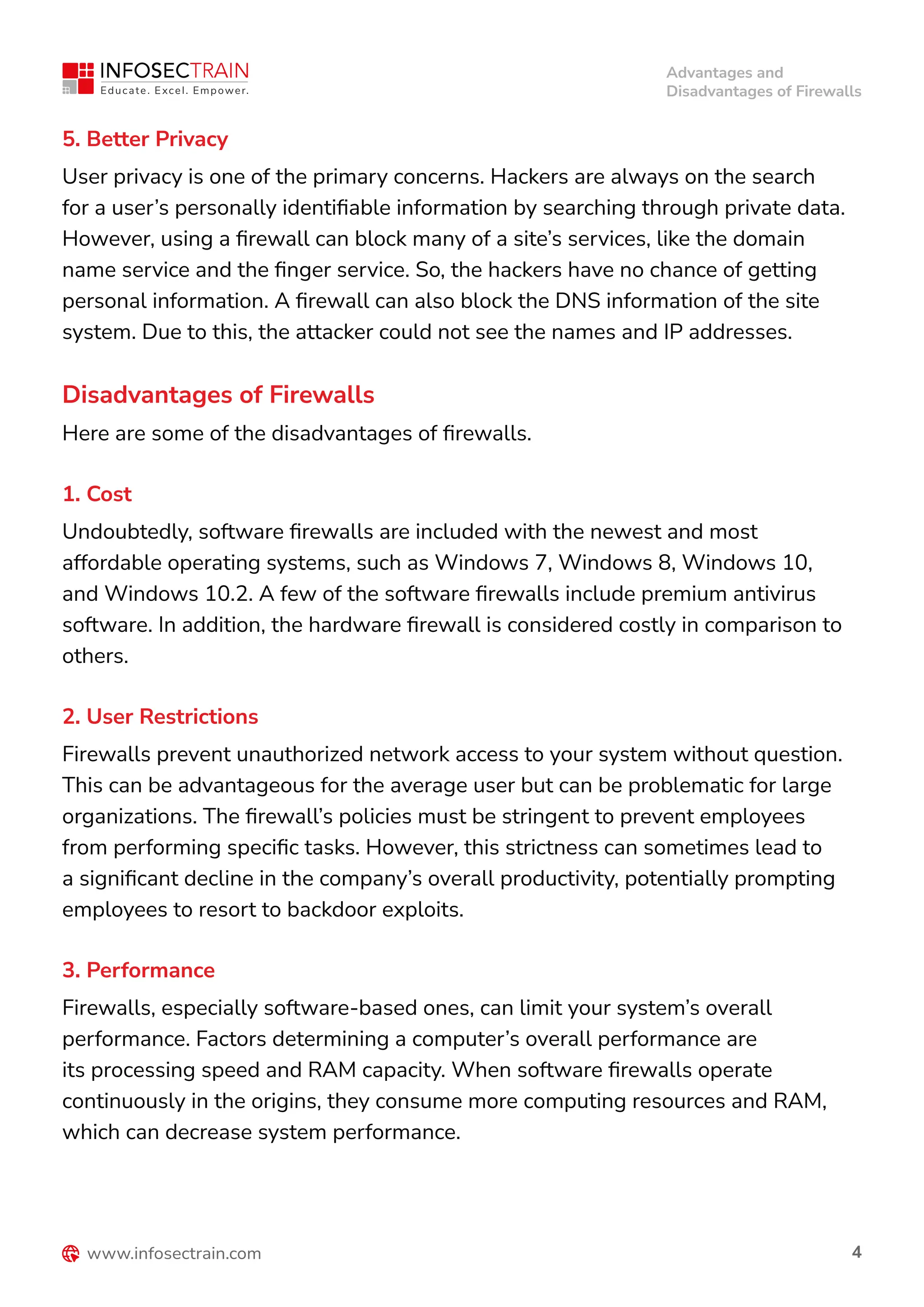 Advantages and
Disadvantages of Firewalls
4
5. Better Privacy
User privacy is one of the primary concerns. Hackers are always on the search
for a user’s personally identifiable information by searching through private data.
However, using a firewall can block many of a site’s services, like the domain
name service and the finger service. So, the hackers have no chance of getting
personal information. A firewall can also block the DNS information of the site
system. Due to this, the attacker could not see the names and IP addresses.
1. Cost
Undoubtedly, software firewalls are included with the newest and most
affordable operating systems, such as Windows 7, Windows 8, Windows 10,
and Windows 10.2. A few of the software firewalls include premium antivirus
software. In addition, the hardware firewall is considered costly in comparison to
others.
2. User Restrictions
Firewalls prevent unauthorized network access to your system without question.
This can be advantageous for the average user but can be problematic for large
organizations. The firewall’s policies must be stringent to prevent employees
from performing specific tasks. However, this strictness can sometimes lead to
a significant decline in the company’s overall productivity, potentially prompting
employees to resort to backdoor exploits.
3. Performance
Firewalls, especially software-based ones, can limit your system’s overall
performance. Factors determining a computer’s overall performance are
its processing speed and RAM capacity. When software firewalls operate
continuously in the origins, they consume more computing resources and RAM,
which can decrease system performance.
Disadvantages of Firewalls
Here are some of the disadvantages of firewalls.
 