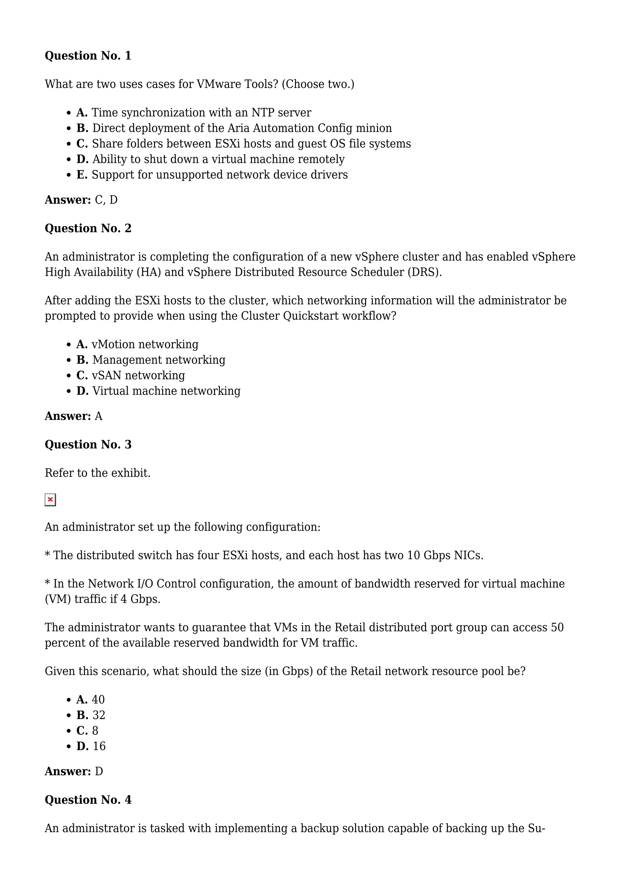 Question No. 1
What are two uses cases for VMware Tools? (Choose two.)
A. Time synchronization with an NTP server
B. Direct deployment of the Aria Automation Config minion
C. Share folders between ESXi hosts and guest OS file systems
D. Ability to shut down a virtual machine remotely
E. Support for unsupported network device drivers
Answer: C, D
Question No. 2
An administrator is completing the configuration of a new vSphere cluster and has enabled vSphere
High Availability (HA) and vSphere Distributed Resource Scheduler (DRS).
After adding the ESXi hosts to the cluster, which networking information will the administrator be
prompted to provide when using the Cluster Quickstart workflow?
A. vMotion networking
B. Management networking
C. vSAN networking
D. Virtual machine networking
Answer: A
Question No. 3
Refer to the exhibit.
An administrator set up the following configuration:
* The distributed switch has four ESXi hosts, and each host has two 10 Gbps NICs.
* In the Network I/O Control configuration, the amount of bandwidth reserved for virtual machine
(VM) traffic if 4 Gbps.
The administrator wants to guarantee that VMs in the Retail distributed port group can access 50
percent of the available reserved bandwidth for VM traffic.
Given this scenario, what should the size (in Gbps) of the Retail network resource pool be?
A. 40
B. 32
C. 8
D. 16
Answer: D
Question No. 4
An administrator is tasked with implementing a backup solution capable of backing up the Su-
 