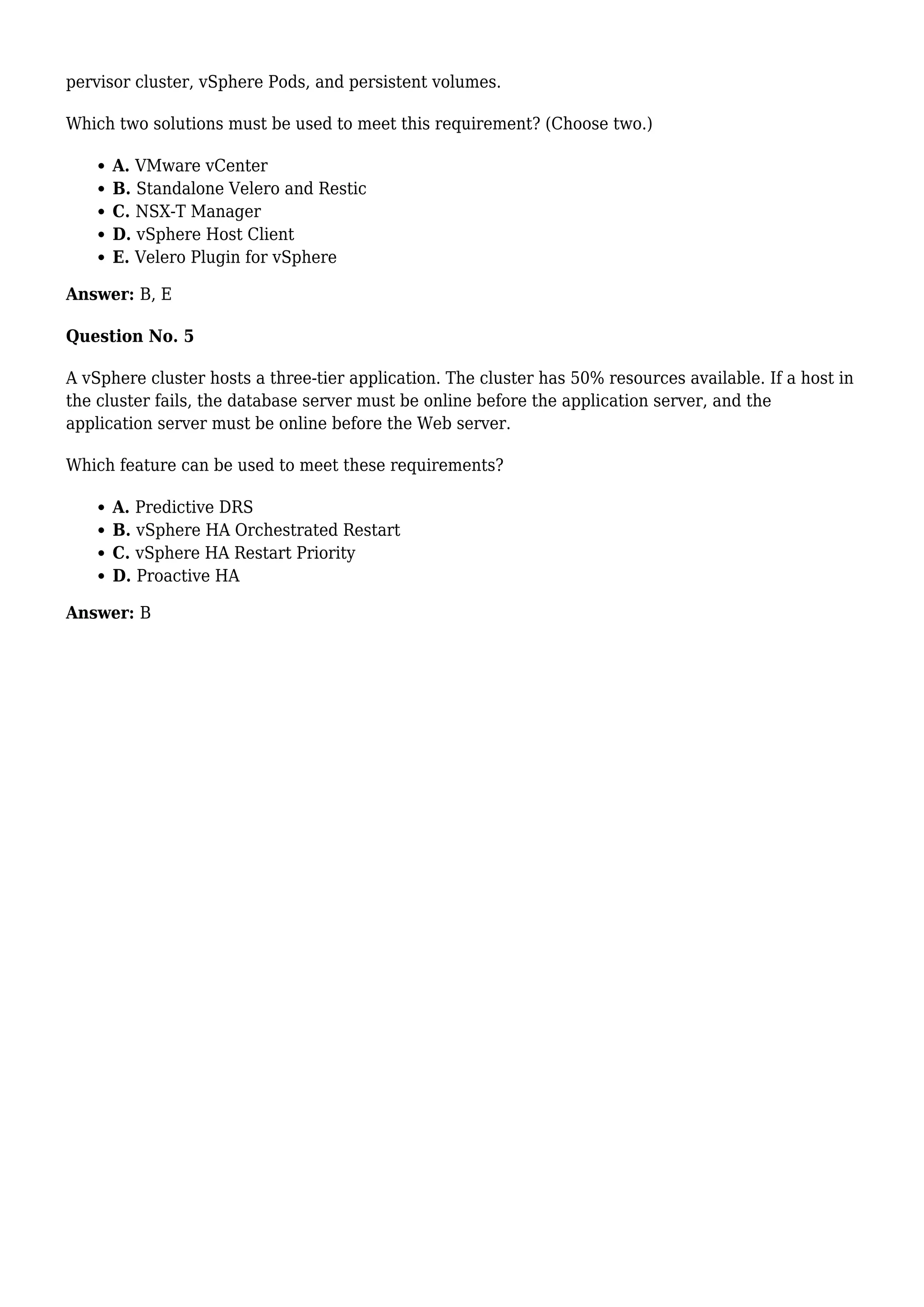 pervisor cluster, vSphere Pods, and persistent volumes.
Which two solutions must be used to meet this requirement? (Choose two.)
A. VMware vCenter
B. Standalone Velero and Restic
C. NSX-T Manager
D. vSphere Host Client
E. Velero Plugin for vSphere
Answer: B, E
Question No. 5
A vSphere cluster hosts a three-tier application. The cluster has 50% resources available. If a host in
the cluster fails, the database server must be online before the application server, and the
application server must be online before the Web server.
Which feature can be used to meet these requirements?
A. Predictive DRS
B. vSphere HA Orchestrated Restart
C. vSphere HA Restart Priority
D. Proactive HA
Answer: B
 