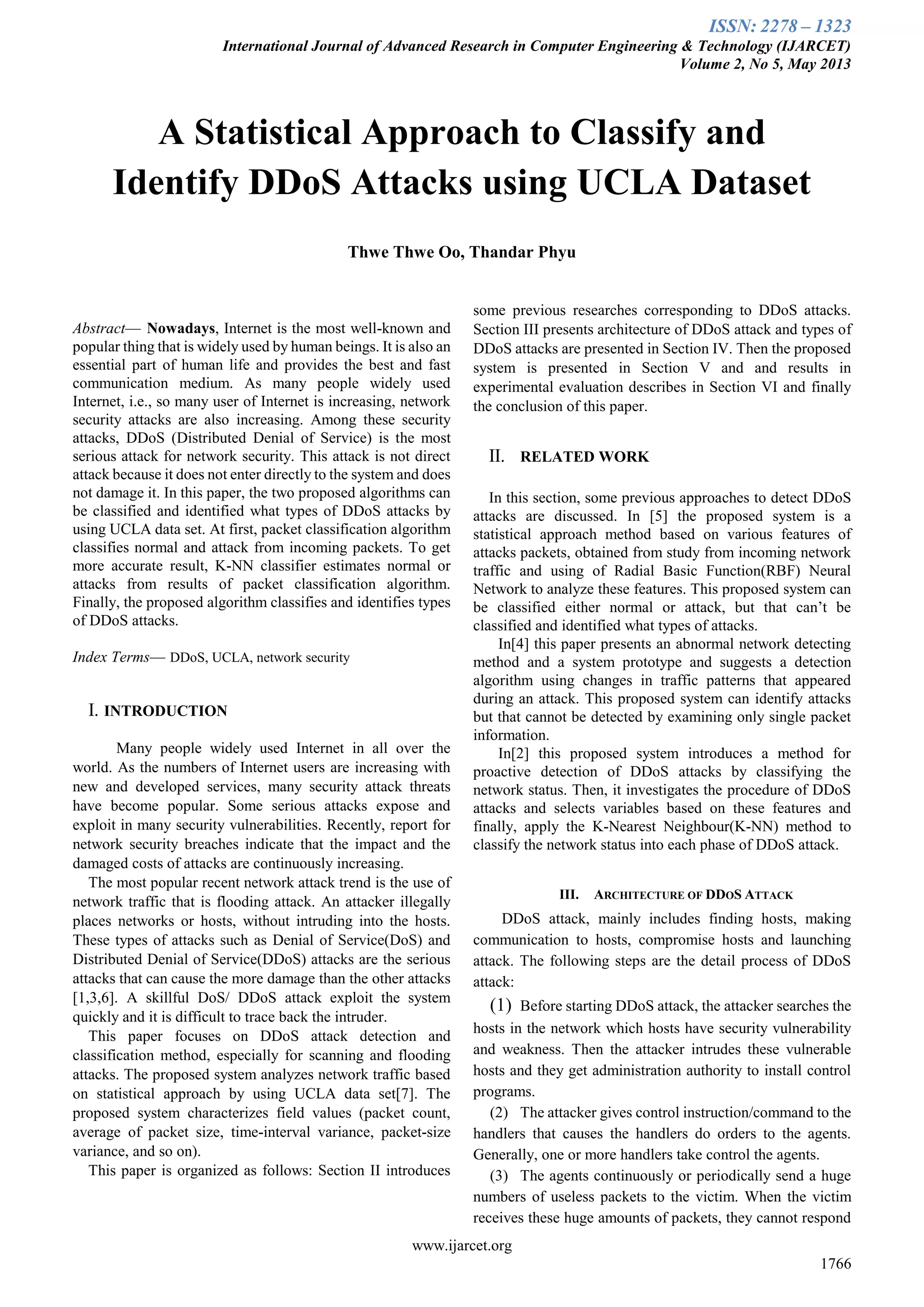 ISSN: 2278 – 1323
International Journal of Advanced Research in Computer Engineering & Technology (IJARCET)
Volume 2, No 5, May 2013
www.ijarcet.org
1766

Abstract— Nowadays, Internet is the most well-known and
popular thing that is widely used by human beings. It is also an
essential part of human life and provides the best and fast
communication medium. As many people widely used
Internet, i.e., so many user of Internet is increasing, network
security attacks are also increasing. Among these security
attacks, DDoS (Distributed Denial of Service) is the most
serious attack for network security. This attack is not direct
attack because it does not enter directly to the system and does
not damage it. In this paper, the two proposed algorithms can
be classified and identified what types of DDoS attacks by
using UCLA data set. At first, packet classification algorithm
classifies normal and attack from incoming packets. To get
more accurate result, K-NN classifier estimates normal or
attacks from results of packet classification algorithm.
Finally, the proposed algorithm classifies and identifies types
of DDoS attacks.
Index Terms— DDoS, UCLA, network security
I. INTRODUCTION
Many people widely used Internet in all over the
world. As the numbers of Internet users are increasing with
new and developed services, many security attack threats
have become popular. Some serious attacks expose and
exploit in many security vulnerabilities. Recently, report for
network security breaches indicate that the impact and the
damaged costs of attacks are continuously increasing.
The most popular recent network attack trend is the use of
network traffic that is flooding attack. An attacker illegally
places networks or hosts, without intruding into the hosts.
These types of attacks such as Denial of Service(DoS) and
Distributed Denial of Service(DDoS) attacks are the serious
attacks that can cause the more damage than the other attacks
[1,3,6]. A skillful DoS/ DDoS attack exploit the system
quickly and it is difficult to trace back the intruder.
This paper focuses on DDoS attack detection and
classification method, especially for scanning and flooding
attacks. The proposed system analyzes network traffic based
on statistical approach by using UCLA data set[7]. The
proposed system characterizes field values (packet count,
average of packet size, time-interval variance, packet-size
variance, and so on).
This paper is organized as follows: Section II introduces
some previous researches corresponding to DDoS attacks.
Section III presents architecture of DDoS attack and types of
DDoS attacks are presented in Section IV. Then the proposed
system is presented in Section V and and results in
experimental evaluation describes in Section VI and finally
the conclusion of this paper.
II. RELATED WORK
In this section, some previous approaches to detect DDoS
attacks are discussed. In [5] the proposed system is a
statistical approach method based on various features of
attacks packets, obtained from study from incoming network
traffic and using of Radial Basic Function(RBF) Neural
Network to analyze these features. This proposed system can
be classified either normal or attack, but that can’t be
classified and identified what types of attacks.
In[4] this paper presents an abnormal network detecting
method and a system prototype and suggests a detection
algorithm using changes in traffic patterns that appeared
during an attack. This proposed system can identify attacks
but that cannot be detected by examining only single packet
information.
In[2] this proposed system introduces a method for
proactive detection of DDoS attacks by classifying the
network status. Then, it investigates the procedure of DDoS
attacks and selects variables based on these features and
finally, apply the K-Nearest Neighbour(K-NN) method to
classify the network status into each phase of DDoS attack.
III. ARCHITECTURE OF DDOS ATTACK
DDoS attack, mainly includes finding hosts, making
communication to hosts, compromise hosts and launching
attack. The following steps are the detail process of DDoS
attack:
(1) Before starting DDoS attack, the attacker searches the
hosts in the network which hosts have security vulnerability
and weakness. Then the attacker intrudes these vulnerable
hosts and they get administration authority to install control
programs.
(2) The attacker gives control instruction/command to the
handlers that causes the handlers do orders to the agents.
Generally, one or more handlers take control the agents.
(3) The agents continuously or periodically send a huge
numbers of useless packets to the victim. When the victim
receives these huge amounts of packets, they cannot respond
A Statistical Approach to Classify and
Identify DDoS Attacks using UCLA Dataset
Thwe Thwe Oo, Thandar Phyu
 