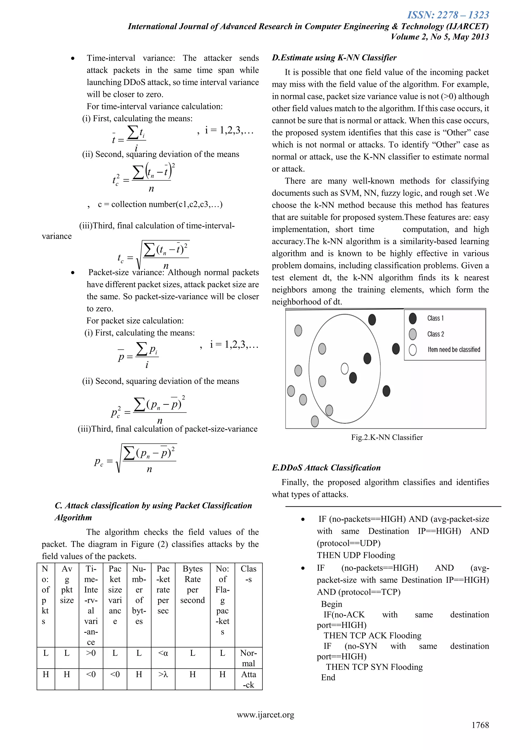 ISSN: 2278 – 1323
International Journal of Advanced Research in Computer Engineering & Technology (IJARCET)
Volume 2, No 5, May 2013
www.ijarcet.org
1768
 Time-interval variance: The attacker sends
attack packets in the same time span while
launching DDoS attack, so time interval variance
will be closer to zero.
For time-interval variance calculation:
(i) First, calculating the means:
, i = 1,2,3,…
(ii) Second, squaring deviation of the means
, c = collection number(c1,c2,c3,…)
(iii)Third, final calculation of time-interval-
variance
 Packet-size variance: Although normal packets
have different packet sizes, attack packet size are
the same. So packet-size-variance will be closer
to zero.
For packet size calculation:
(i) First, calculating the means:
, i = 1,2,3,…
(ii) Second, squaring deviation of the means
(iii)Third, final calculation of packet-size-variance
C. Attack classification by using Packet Classification
Algorithm
The algorithm checks the field values of the
packet. The diagram in Figure (2) classifies attacks by the
field values of the packets.
N
o:
of
p
kt
s
Av
g
pkt
size
Ti-
me-
Inte
-rv-
al
vari
-an-
ce
Pac
ket
size
vari
anc
e
Nu-
mb-
er
of
byt-
es
Pac
-ket
rate
per
sec
Bytes
Rate
per
second
No:
of
Fla-
g
pac
-ket
s
Clas
-s
L L >0 L L <α L L Nor-
mal
H H <0 <0 H >λ H H Atta
-ck
D.Estimate using K-NN Classifier
It is possible that one field value of the incoming packet
may miss with the field value of the algorithm. For example,
in normal case, packet size variance value is not (>0) although
other field values match to the algorithm. If this case occurs, it
cannot be sure that is normal or attack. When this case occurs,
the proposed system identifies that this case is “Other” case
which is not normal or attacks. To identify “Other” case as
normal or attack, use the K-NN classifier to estimate normal
or attack.
There are many well-known methods for classifying
documents such as SVM, NN, fuzzy logic, and rough set .We
choose the k-NN method because this method has features
that are suitable for proposed system.These features are: easy
implementation, short time computation, and high
accuracy.The k-NN algorithm is a similarity-based learning
algorithm and is known to be highly effective in various
problem domains, including classification problems. Given a
test element dt, the k-NN algorithm finds its k nearest
neighbors among the training elements, which form the
neighborhood of dt.
Fig.2.K-NN Classifier
E.DDoS Attack Classification
Finally, the proposed algorithm classifies and identifies
what types of attacks.
 IF (no-packets==HIGH) AND (avg-packet-size
with same Destination IP==HIGH) AND
(protocol==UDP)
THEN UDP Flooding
 IF (no-packets==HIGH) AND (avg-
packet-size with same Destination IP==HIGH)
AND (protocol==TCP)
Begin
IF(no-ACK with same destination
port==HIGH)
THEN TCP ACK Flooding
IF (no-SYN with same destination
port==HIGH)
THEN TCP SYN Flooding
End
i
t
t i
 2
2
n
tt
t n
c
 

n
tt
t n
c
 

2
)(
i
p
p i
n
pp
p n
c
2
2
)( 

n
pp
p n
c
 

2
)(
 