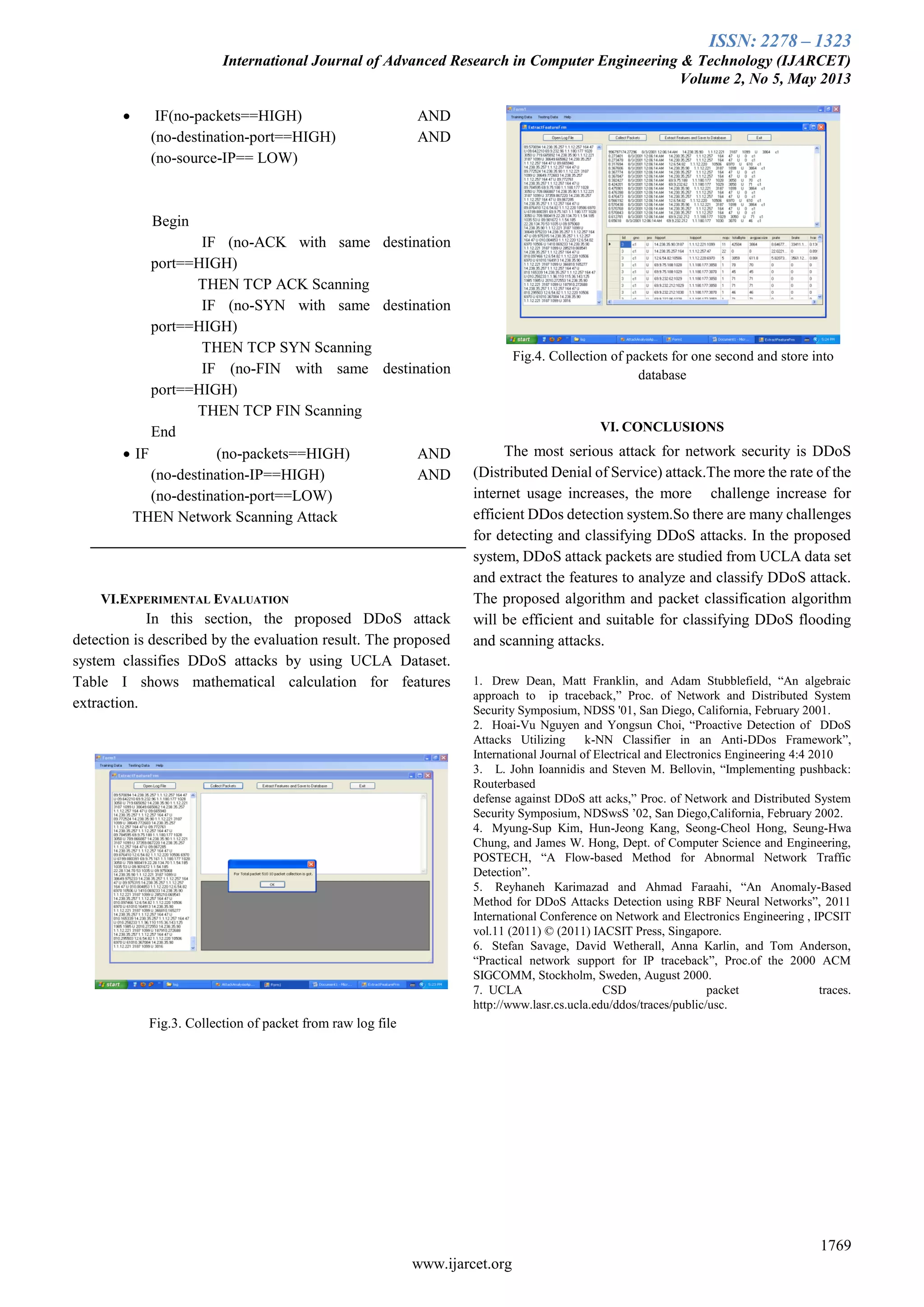 ISSN: 2278 – 1323
International Journal of Advanced Research in Computer Engineering & Technology (IJARCET)
Volume 2, No 5, May 2013
1769
www.ijarcet.org
 IF(no-packets==HIGH) AND
(no-destination-port==HIGH) AND
(no-source-IP== LOW)
Begin
IF (no-ACK with same destination
port==HIGH)
THEN TCP ACK Scanning
IF (no-SYN with same destination
port==HIGH)
THEN TCP SYN Scanning
IF (no-FIN with same destination
port==HIGH)
THEN TCP FIN Scanning
End
 IF (no-packets==HIGH) AND
(no-destination-IP==HIGH) AND
(no-destination-port==LOW)
THEN Network Scanning Attack
VI.EXPERIMENTAL EVALUATION
In this section, the proposed DDoS attack
detection is described by the evaluation result. The proposed
system classifies DDoS attacks by using UCLA Dataset.
Table I shows mathematical calculation for features
extraction.
Fig.3. Collection of packet from raw log file
Fig.4. Collection of packets for one second and store into
database
VI. CONCLUSIONS
The most serious attack for network security is DDoS
(Distributed Denial of Service) attack.The more the rate of the
internet usage increases, the more challenge increase for
efficient DDos detection system.So there are many challenges
for detecting and classifying DDoS attacks. In the proposed
system, DDoS attack packets are studied from UCLA data set
and extract the features to analyze and classify DDoS attack.
The proposed algorithm and packet classification algorithm
will be efficient and suitable for classifying DDoS flooding
and scanning attacks.
1. Drew Dean, Matt Franklin, and Adam Stubblefield, “An algebraic
approach to ip traceback,” Proc. of Network and Distributed System
Security Symposium, NDSS '01, San Diego, California, February 2001.
2. Hoai-Vu Nguyen and Yongsun Choi, “Proactive Detection of DDoS
Attacks Utilizing k-NN Classifier in an Anti-DDos Framework”,
International Journal of Electrical and Electronics Engineering 4:4 2010
3. L. John Ioannidis and Steven M. Bellovin, “Implementing pushback:
Routerbased
defense against DDoS att acks,” Proc. of Network and Distributed System
Security Symposium, NDSwsS ’02, San Diego,California, February 2002.
4. Myung-Sup Kim, Hun-Jeong Kang, Seong-Cheol Hong, Seung-Hwa
Chung, and James W. Hong, Dept. of Computer Science and Engineering,
POSTECH, “A Flow-based Method for Abnormal Network Traffic
Detection”.
5. Reyhaneh Karimazad and Ahmad Faraahi, “An Anomaly-Based
Method for DDoS Attacks Detection using RBF Neural Networks”, 2011
International Conference on Network and Electronics Engineering , IPCSIT
vol.11 (2011) © (2011) IACSIT Press, Singapore.
6. Stefan Savage, David Wetherall, Anna Karlin, and Tom Anderson,
“Practical network support for IP traceback”, Proc.of the 2000 ACM
SIGCOMM, Stockholm, Sweden, August 2000.
7. UCLA CSD packet traces.
http://www.lasr.cs.ucla.edu/ddos/traces/public/usc.
 