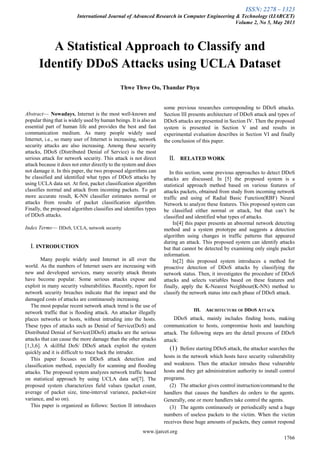 ISSN: 2278 – 1323
International Journal of Advanced Research in Computer Engineering & Technology (IJARCET)
Volume 2, No 5, May 2013
www.ijarcet.org
1766

Abstract— Nowadays, Internet is the most well-known and
popular thing that is widely used by human beings. It is also an
essential part of human life and provides the best and fast
communication medium. As many people widely used
Internet, i.e., so many user of Internet is increasing, network
security attacks are also increasing. Among these security
attacks, DDoS (Distributed Denial of Service) is the most
serious attack for network security. This attack is not direct
attack because it does not enter directly to the system and does
not damage it. In this paper, the two proposed algorithms can
be classified and identified what types of DDoS attacks by
using UCLA data set. At first, packet classification algorithm
classifies normal and attack from incoming packets. To get
more accurate result, K-NN classifier estimates normal or
attacks from results of packet classification algorithm.
Finally, the proposed algorithm classifies and identifies types
of DDoS attacks.
Index Terms— DDoS, UCLA, network security
I. INTRODUCTION
Many people widely used Internet in all over the
world. As the numbers of Internet users are increasing with
new and developed services, many security attack threats
have become popular. Some serious attacks expose and
exploit in many security vulnerabilities. Recently, report for
network security breaches indicate that the impact and the
damaged costs of attacks are continuously increasing.
The most popular recent network attack trend is the use of
network traffic that is flooding attack. An attacker illegally
places networks or hosts, without intruding into the hosts.
These types of attacks such as Denial of Service(DoS) and
Distributed Denial of Service(DDoS) attacks are the serious
attacks that can cause the more damage than the other attacks
[1,3,6]. A skillful DoS/ DDoS attack exploit the system
quickly and it is difficult to trace back the intruder.
This paper focuses on DDoS attack detection and
classification method, especially for scanning and flooding
attacks. The proposed system analyzes network traffic based
on statistical approach by using UCLA data set[7]. The
proposed system characterizes field values (packet count,
average of packet size, time-interval variance, packet-size
variance, and so on).
This paper is organized as follows: Section II introduces
some previous researches corresponding to DDoS attacks.
Section III presents architecture of DDoS attack and types of
DDoS attacks are presented in Section IV. Then the proposed
system is presented in Section V and and results in
experimental evaluation describes in Section VI and finally
the conclusion of this paper.
II. RELATED WORK
In this section, some previous approaches to detect DDoS
attacks are discussed. In [5] the proposed system is a
statistical approach method based on various features of
attacks packets, obtained from study from incoming network
traffic and using of Radial Basic Function(RBF) Neural
Network to analyze these features. This proposed system can
be classified either normal or attack, but that can’t be
classified and identified what types of attacks.
In[4] this paper presents an abnormal network detecting
method and a system prototype and suggests a detection
algorithm using changes in traffic patterns that appeared
during an attack. This proposed system can identify attacks
but that cannot be detected by examining only single packet
information.
In[2] this proposed system introduces a method for
proactive detection of DDoS attacks by classifying the
network status. Then, it investigates the procedure of DDoS
attacks and selects variables based on these features and
finally, apply the K-Nearest Neighbour(K-NN) method to
classify the network status into each phase of DDoS attack.
III. ARCHITECTURE OF DDOS ATTACK
DDoS attack, mainly includes finding hosts, making
communication to hosts, compromise hosts and launching
attack. The following steps are the detail process of DDoS
attack:
(1) Before starting DDoS attack, the attacker searches the
hosts in the network which hosts have security vulnerability
and weakness. Then the attacker intrudes these vulnerable
hosts and they get administration authority to install control
programs.
(2) The attacker gives control instruction/command to the
handlers that causes the handlers do orders to the agents.
Generally, one or more handlers take control the agents.
(3) The agents continuously or periodically send a huge
numbers of useless packets to the victim. When the victim
receives these huge amounts of packets, they cannot respond
A Statistical Approach to Classify and
Identify DDoS Attacks using UCLA Dataset
Thwe Thwe Oo, Thandar Phyu
 