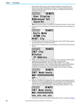 100 Rockwell Automation Publication 1766-UM001O-EN-P - September 2021
Chapter 5 LCD and Keypad
1. On the Main Menu screen, select Advanced Set by using the Up and
Down keys on the LCD keypad, as shown. If the menu items does not
display on the Main Menu screen as shown, scroll down the screen by
pressing the Down key.
Note: The Security menu is available in firmware revision 21.000 or later.
2. Press OK on the LCD keypad. The Advanced Set Menu screen displays, as
shown.
3. If ENET Cfg is selected, press OK. Otherwise, select ENET Cfg using the
Up and Down keys, and then press OK.
4. The Ethernet Configuration screen displays. Press OK on the LCD Status
menu.
5. When an IP address is not yet assigned to your controller, only the MAC
address that is assigned to your controller, represented as
XXXXXXXXXXXX below, displays. A MAC address is a 12-digit
hexadecimal number. Your controller ships with a unique MAC address
assigned in the factory. You can identify the MAC address of your
controller by opening the expansion module cover on your controller.
6. When an IP address is assigned to your controller, both the MAC and IP
addresses of your controller display. In this example, the MAC address is
represented as XXXXXXXXXXXX. The IP address is represented as
xxx.xxx.xxx.xxx, where each xxx is a decimal number between 0…255.
7. Press ESC to return to the Advanced Set Menu screen, as shown in step 2.
 