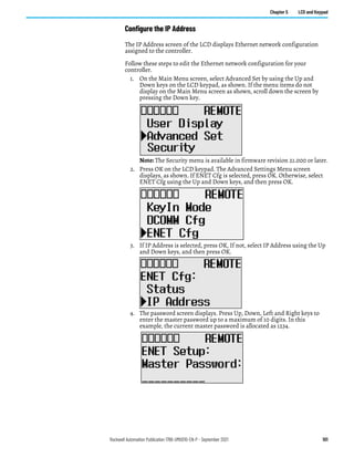 Rockwell Automation Publication 1766-UM001O-EN-P - September 2021 101
Chapter 5 LCD and Keypad
Configure the IP Address
The IP Address screen of the LCD displays Ethernet network configuration
assigned to the controller.
Follow these steps to edit the Ethernet network configuration for your
controller.
1. On the Main Menu screen, select Advanced Set by using the Up and
Down keys on the LCD keypad, as shown. If the menu items do not
display on the Main Menu screen as shown, scroll down the screen by
pressing the Down key.
Note: The Security menu is available in firmware revision 21.000 or later.
2. Press OK on the LCD keypad. The Advanced Settings Menu screen
displays, as shown. If ENET Cfg is selected, press OK. Otherwise, select
ENET Cfg using the Up and Down keys, and then press OK.
3. If IP Address is selected, press OK, If not, select IP Address using the Up
and Down keys, and then press OK.
4. The password screen displays. Press Up, Down, Left and Right keys to
enter the master password up to a maximum of 10 digits. In this
example, the current master password is allocated as 1234.
 