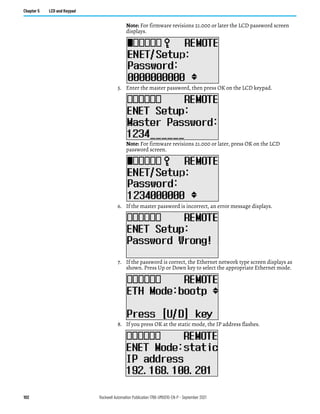 102 Rockwell Automation Publication 1766-UM001O-EN-P - September 2021
Chapter 5 LCD and Keypad
Note: For firmware revisions 21.000 or later the LCD password screen
displays.
5. Enter the master password, then press OK on the LCD keypad.
Note: For firmware revisions 21.000 or later, press OK on the LCD
password screen.
6. If the master password is incorrect, an error message displays.
7. If the password is correct, the Ethernet network type screen displays as
shown. Press Up or Down key to select the appropriate Ethernet mode.
8. If you press OK at the static mode, the IP address flashes.
 