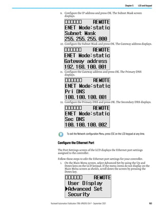 Rockwell Automation Publication 1766-UM001O-EN-P - September 2021 103
Chapter 5 LCD and Keypad
9. Configure the IP address and press OK. The Subnet Mask screen
displays.
10. Configure the Subnet Mask and press OK. The Gateway address displays.
11. Configure the Gateway address and press OK. The Primary DNS
displays.
12. Configure the Primary DNS and press OK. The Secondary DNS displays.
Configure the Ethernet Port
The Port Settings screen of the LCD displays the Ethernet port settings
assigned to the controller.
Follow these steps to edit the Ethernet port settings for your controller.
1. On the Main Menu screen, select Advanced Set by using the Up and
Down keys on the LCD keypad. If the menu items do not display on the
Main Menu screen as shown, scroll down the screen by pressing the
Down key.
To exit the Network configuration Menu, press ESC on the LCD keypad at any time.
 