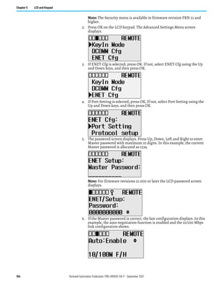 104 Rockwell Automation Publication 1766-UM001O-EN-P - September 2021
Chapter 5 LCD and Keypad
Note: The Security menu is available in firmware revision FRN 21 and
higher.
2. Press OK on the LCD keypad. The Advanced Settings Menu screen
displays.
3. If ENET Cfg is selected, press OK. If not, select ENET Cfg using the Up
and Down keys, and then press OK.
4. If Port Setting is selected, press OK, If not, select Port Setting using the
Up and Down keys, and then press OK.
5. The password screen displays. Press Up, Down, Left and Right to enter
Master password with maximum 10 digits. In this example, the current
Master password is allocated as 1234.
Note: For firmware revisions 21.000 or later the LCD password screen
displays.
After entering the Master password, press the OK key on the LCD keypad.
6. If the Master password is correct, the last configuration displays. In this
example, the auto negotiation function is enabled and the 10/100 Mbps
link configuration shows.
 