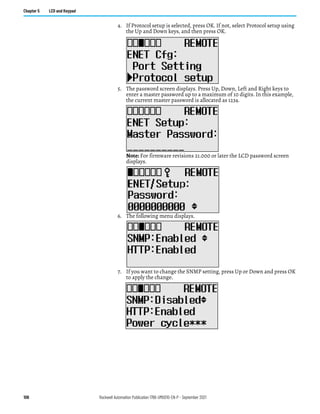 106 Rockwell Automation Publication 1766-UM001O-EN-P - September 2021
Chapter 5 LCD and Keypad
4. If Protocol setup is selected, press OK. If not, select Protocol setup using
the Up and Down keys, and then press OK.
5. The password screen displays. Press Up, Down, Left and Right keys to
enter a master password up to a maximum of 10 digits. In this example,
the current master password is allocated as 1234.
Note: For firmware revisions 21.000 or later the LCD password screen
displays.
After entering the Master password, press the OK key on the LCD keypad.
6. The following menu displays.
7. If you want to change the SNMP setting, press Up or Down and press OK
to apply the change.
 