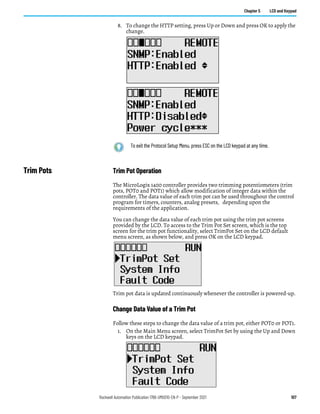 Rockwell Automation Publication 1766-UM001O-EN-P - September 2021 107
Chapter 5 LCD and Keypad
8. To change the HTTP setting, press Up or Down and press OK to apply the
change.
Trim Pots Trim Pot Operation
The MicroLogix 1400 controller provides two trimming potentiometers (trim
pots, POT0 and POT1) which allow modification of integer data within the
controller. The data value of each trim pot can be used throughout the control
program for timers, counters, analog presets, depending upon the
requirements of the application.
You can change the data value of each trim pot using the trim pot screens
provided by the LCD. To access to the Trim Pot Set screen, which is the top
screen for the trim pot functionality, select TrimPot Set on the LCD default
menu screen, as shown below, and press OK on the LCD keypad.
Trim pot data is updated continuously whenever the controller is powered-up.
Change Data Value of a Trim Pot
Follow these steps to change the data value of a trim pot, either POT0 or POT1.
1. On the Main Menu screen, select TrimPot Set by using the Up and Down
keys on the LCD keypad.
To exit the Protocol Setup Menu, press ESC on the LCD keypad at any time.
 