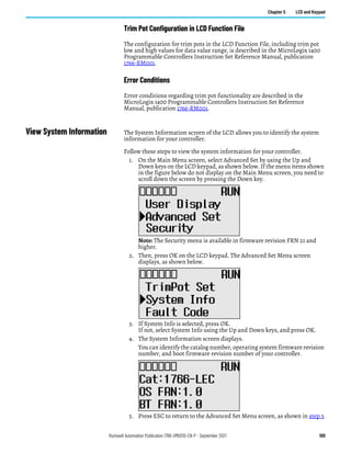 Rockwell Automation Publication 1766-UM001O-EN-P - September 2021 109
Chapter 5 LCD and Keypad
Trim Pot Configuration in LCD Function File
The configuration for trim pots in the LCD Function File, including trim pot
low and high values for data value range, is described in the MicroLogix 1400
Programmable Controllers Instruction Set Reference Manual, publication
1766-RM001.
Error Conditions
Error conditions regarding trim pot functionality are described in the
MicroLogix 1400 Programmable Controllers Instruction Set Reference
Manual, publication 1766-RM001.
View System Information The System Information screen of the LCD allows you to identify the system
information for your controller.
Follow these steps to view the system information for your controller.
1. On the Main Menu screen, select Advanced Set by using the Up and
Down keys on the LCD keypad, as shown below. If the menu items shown
in the figure below do not display on the Main Menu screen, you need to
scroll down the screen by pressing the Down key.
Note: The Security menu is available in firmware revision FRN 21 and
higher.
2. Then, press OK on the LCD keypad. The Advanced Set Menu screen
displays, as shown below.
3. If System Info is selected, press OK.
If not, select System Info using the Up and Down keys, and press OK.
4. The System Information screen displays.
You can identify the catalog number, operating system firmware revision
number, and boot firmware revision number of your controller.
5. Press ESC to return to the Advanced Set Menu screen, as shown in step 3.
 