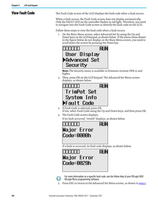 110 Rockwell Automation Publication 1766-UM001O-EN-P - September 2021
Chapter 5 LCD and Keypad
View Fault Code The Fault Code screen of the LCD displays the fault code when a fault occurs.
When a fault occurs, the Fault Code screen does not display automatically.
Only the FAULT LED on the controller flashes in red light. Therefore, you need
to navigate into the Fault Code screen to identify the fault code on the LCD.
Follow these steps to view the fault code when a fault occurs.
1. On the Main Menu screen, select Advanced Set by using the Up and
Down keys on the LCD keypad, as shown below. If the menu items shown
in the figure below do not display on the Main Menu screen, you need to
scroll down the screen by pressing the Down key.
Note: The Security menu is available in firmware revision FRN 21 and
higher.
2. Then, press OK on the LCD keypad. The Advanced Set Menu screen
displays, as shown below.
3. If Fault Code is selected, press OK.
If not, select Fault Code using the Up and Down keys, and then press OK.
4. The Fault Code screen displays.
If no fault occurred, “0000h” displays, as shown below.
If a fault is occurred, its fault code displays, as shown below.
5. Press ESC to return to the Advanced Set Menu screen, as shown in step 2.
For more information on a specific fault code, see the Online Help of your RSLogix 500/
RSLogix Micro programming software.
 