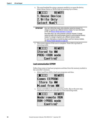 112 Rockwell Automation Publication 1766-UM001O-EN-P - September 2021
Chapter 5 LCD and Keypad
6. The usual method for using a memory module is to reuse the device.
Select Reuse Device or Write Only by pressing Up or Down.
7. This screen appears if the save is complete. Press OK to go back to
executing mode.
Load communication EEPROM
Follow these steps to load user programs and data from the memory module to
the controller's memory.
1. Select Load from MM to load user programs and data.
2. If your controller is in a non-executing mode, skip to the next step.
Otherwise switch your controller to a non-executing mode.
IMPORTANT Once set to Write Only mode, write protection cannot be removed. If a
change is required, use a different memory module. For more information
on this, see Memory Module Operation on page 124.
Once Write Only is set, write protection cannot be removed. A change
cannot be made to the control program stored in a write protected memory
module. If a change is required, use a different memory module.
For more information on transferring data to and from memory modules,
see Memory Module Operation on page 124.
 