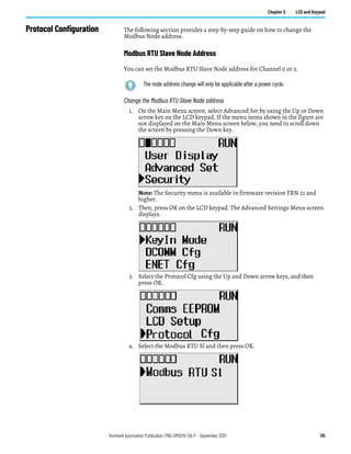Rockwell Automation Publication 1766-UM001O-EN-P - September 2021 115
Chapter 5 LCD and Keypad
Protocol Configuration The following section provides a step-by-step guide on how to change the
Modbus Node address.
Modbus RTU Slave Node Address
You can set the Modbus RTU Slave Node address for Channel 0 or 2.
Change the Modbus RTU Slave Node address
1. On the Main Menu screen, select Advanced Set by using the Up or Down
arrow key on the LCD keypad. If the menu items shown in the figure are
not displayed on the Main Menu screen below, you need to scroll down
the screen by pressing the Down key.
Note: The Security menu is available in firmware revision FRN 21 and
higher.
2. Then, press OK on the LCD keypad. The Advanced Settings Menu screen
displays.
3. Select the Protocol Cfg using the Up and Down arrow keys, and then
press OK.
4. Select the Modbus RTU Sl and then press OK.
The node address change will only be applicable after a power cycle.
 