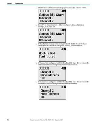 116 Rockwell Automation Publication 1766-UM001O-EN-P - September 2021
Chapter 5 LCD and Keypad
5. The Modbus RTU Slave screen displays. Channel 0 is selected below.
6. Press Up or Down to select a different channel, Channel 2 in this
example, then press OK.
7. If the channel selected is not configured with the Modbus RTU Slave
driver, then Modbus Not Configured displays, as shown below.
8. If channel 0 is configured with the Modbus RTU Slave driver with node
address 100, the following screen will appear as shown.
9. If channel 2 is configured with the Modbus RTU Slave driver with node
address 100, the following screen will appear as shown.
 