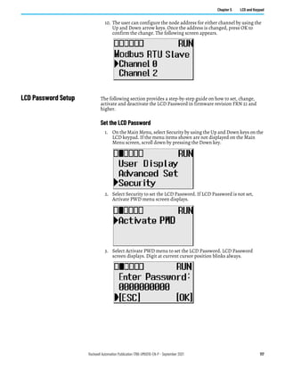 Rockwell Automation Publication 1766-UM001O-EN-P - September 2021 117
Chapter 5 LCD and Keypad
10. The user can configure the node address for either channel by using the
Up and Down arrow keys. Once the address is changed, press OK to
confirm the change. The following screen appears.
LCD Password Setup The following section provides a step-by-step guide on how to set, change,
activate and deactivate the LCD Password in firmware revision FRN 21 and
higher.
Set the LCD Password
1. On the Main Menu, select Security by using the Up and Down keys on the
LCD keypad. If the menu items shown are not displayed on the Main
Menu screen, scroll down by pressing the Down key.
2. Select Security to set the LCD Password. If LCD Password is not set,
Activate PWD menu screen displays.
3. Select Activate PWD menu to set the LCD Password. LCD Password
screen displays. Digit at current cursor position blinks always.
 