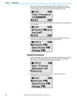 118 Rockwell Automation Publication 1766-UM001O-EN-P - September 2021
Chapter 5 LCD and Keypad
4. Press Up or Down to change the digit and Left or Right to move the
cursor position. Enter the LCD Password up to a maximum of 10 digits.
In this example, the current LCD Password is allocated as 1234.
5. Press OK on the LCD keypad to set the entered password. A confirmation
screen displays.
6. Press OK to set and activate the LCD Password. When the Password is
activated a key symbol appears at the top of the display.
Activate the LCD Password
1. On the Main Menu, select Security by using the Up and Down keys on the
LCD keypad. If the menu items shown are not displayed on the Main
Menu screen, scroll down by pressing the Down key.
2. Select Security. If the LCD Password is set, the LCD Password
configuration menu screen displays.
 