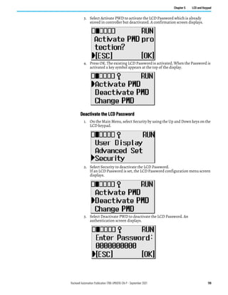 Rockwell Automation Publication 1766-UM001O-EN-P - September 2021 119
Chapter 5 LCD and Keypad
3. Select Activate PWD to activate the LCD Password which is already
stored in controller but deactivated. A confirmation screen displays.
4. Press OK. The existing LCD Password is activated. When the Password is
activated a key symbol appears at the top of the display.
Deactivate the LCD Password
1. On the Main Menu, select Security by using the Up and Down keys on the
LCD keypad.
2. Select Security to deactivate the LCD Password.
If an LCD Password is set, the LCD Password configuration menu screen
displays.
3. Select Deactivate PWD to deactivate the LCD Password. An
authentication screen displays.
 