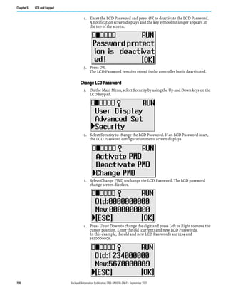 120 Rockwell Automation Publication 1766-UM001O-EN-P - September 2021
Chapter 5 LCD and Keypad
4. Enter the LCD Password and press OK to deactivate the LCD Password.
A notification screen displays and the key symbol no longer appears at
the top of the screen.
5. Press OK.
The LCD Password remains stored in the controller but is deactivated.
Change LCD Password
1. On the Main Menu, select Security by using the Up and Down keys on the
LCD keypad.
2. Select Security to change the LCD Password. If an LCD Password is set,
the LCD Password configuration menu screen displays.
3. Select Change PWD to change the LCD Password. The LCD password
change screen displays.
4. Press Up or Down to change the digit and press Left or Right to move the
cursor position. Enter the old (current) and new LCD Passwords.
In this example, the old and new LCD Passwords are 1234 and
5670000009.
 