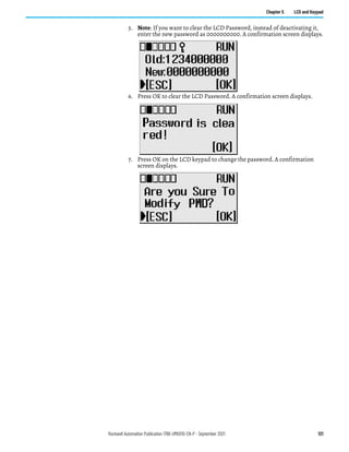 Rockwell Automation Publication 1766-UM001O-EN-P - September 2021 121
Chapter 5 LCD and Keypad
5. Note: If you want to clear the LCD Password, instead of deactivating it,
enter the new password as 0000000000. A confirmation screen displays.
6. Press OK to clear the LCD Password. A confirmation screen displays.
7. Press OK on the LCD keypad to change the password. A confirmation
screen displays.
 