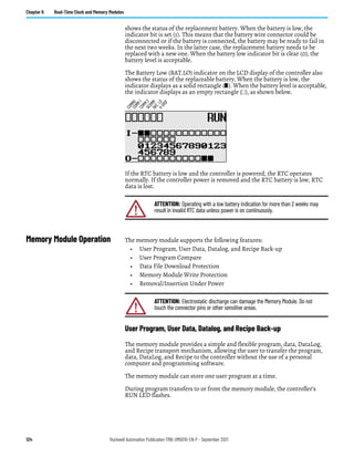 124 Rockwell Automation Publication 1766-UM001O-EN-P - September 2021
Chapter 6 Real-Time Clock and Memory Modules
shows the status of the replacement battery. When the battery is low, the
indicator bit is set (1). This means that the battery wire connector could be
disconnected or if the battery is connected, the battery may be ready to fail in
the next two weeks. In the latter case, the replacement battery needs to be
replaced with a new one. When the battery low indicator bit is clear (0), the
battery level is acceptable.
The Battery Low (BAT.LO) indicator on the LCD display of the controller also
shows the status of the replaceable battery. When the battery is low, the
indicator displays as a solid rectangle ( ). When the battery level is acceptable,
the indicator displays as an empty rectangle ( ), as shown below.
If the RTC battery is low and the controller is powered, the RTC operates
normally. If the controller power is removed and the RTC battery is low, RTC
data is lost.
Memory Module Operation The memory module supports the following features:
• User Program, User Data, Datalog, and Recipe Back-up
• User Program Compare
• Data File Download Protection
• Memory Module Write Protection
• Removal/Insertion Under Power
User Program, User Data, Datalog, and Recipe Back-up
The memory module provides a simple and flexible program, data, DataLog,
and Recipe transport mechanism, allowing the user to transfer the program,
data, DataLog, and Recipe to the controller without the use of a personal
computer and programming software.
The memory module can store one user program at a time.
During program transfers to or from the memory module, the controller’s
RUN LED flashes.
ATTENTION: Operating with a low battery indication for more than 2 weeks may
result in invalid RTC data unless power is on continuously.
C
O
M
M
0
C
O
M
M
1
D
C
O
M
M
B
A
T
.
L
O
U
-
D
I
S
P
C
O
M
M
2
ATTENTION: Electrostatic discharge can damage the Memory Module. Do not
touch the connector pins or other sensitive areas.
 