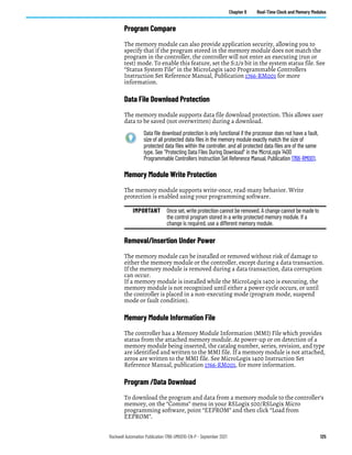 Rockwell Automation Publication 1766-UM001O-EN-P - September 2021 125
Chapter 6 Real-Time Clock and Memory Modules
Program Compare
The memory module can also provide application security, allowing you to
specify that if the program stored in the memory module does not match the
program in the controller, the controller will not enter an executing (run or
test) mode. To enable this feature, set the S:2/9 bit in the system status file. See
“Status System File” in the MicroLogix 1400 Programmable Controllers
Instruction Set Reference Manual, Publication 1766-RM001 for more
information.
Data File Download Protection
The memory module supports data file download protection. This allows user
data to be saved (not overwritten) during a download.
Memory Module Write Protection
The memory module supports write-once, read-many behavior. Write
protection is enabled using your programming software.
Removal/Insertion Under Power
The memory module can be installed or removed without risk of damage to
either the memory module or the controller, except during a data transaction.
If the memory module is removed during a data transaction, data corruption
can occur.
If a memory module is installed while the MicroLogix 1400 is executing, the
memory module is not recognized until either a power cycle occurs, or until
the controller is placed in a non-executing mode (program mode, suspend
mode or fault condition).
Memory Module Information File
The controller has a Memory Module Information (MMI) File which provides
status from the attached memory module. At power-up or on detection of a
memory module being inserted, the catalog number, series, revision, and type
are identified and written to the MMI file. If a memory module is not attached,
zeros are written to the MMI file. See MicroLogix 1400 Instruction Set
Reference Manual, publication 1766-RM001, for more information.
Program /Data Download
To download the program and data from a memory module to the controller’s
memory, on the “Comms” menu in your RSLogix 500/RSLogix Micro
programming software, point “EEPROM” and then click “Load from
EEPROM”.
Data file download protection is only functional if the processor does not have a fault,
size of all protected data files in the memory module exactly match the size of
protected data files within the controller, and all protected data files are of the same
type. See “Protecting Data Files During Download” in the MicroLogix 1400
Programmable Controllers Instruction Set Reference Manual, Publication 1766-RM001.
IMPORTANT Once set, write protection cannot be removed. A change cannot be made to
the control program stored in a write protected memory module. If a
change is required, use a different memory module.
 