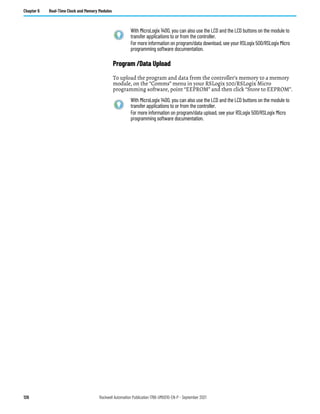 126 Rockwell Automation Publication 1766-UM001O-EN-P - September 2021
Chapter 6 Real-Time Clock and Memory Modules
Program /Data Upload
To upload the program and data from the controller’s memory to a memory
module, on the “Comms” menu in your RSLogix 500/RSLogix Micro
programming software, point “EEPROM” and then click “Store to EEPROM”.
With MicroLogix 1400, you can also use the LCD and the LCD buttons on the module to
transfer applications to or from the controller.
For more information on program/data download, see your RSLogix 500/RSLogix Micro
programming software documentation.
With MicroLogix 1400, you can also use the LCD and the LCD buttons on the module to
transfer applications to or from the controller.
For more information on program/data upload, see your RSLogix 500/RSLogix Micro
programming software documentation.
 