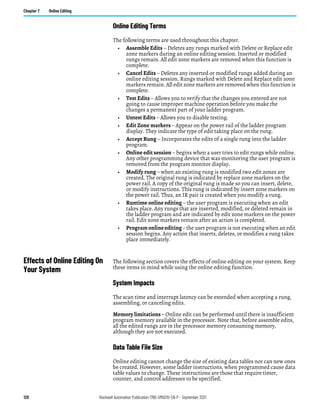 128 Rockwell Automation Publication 1766-UM001O-EN-P - September 2021
Chapter 7 Online Editing
Online Editing Terms
The following terms are used throughout this chapter.
• Assemble Edits – Deletes any rungs marked with Delete or Replace edit
zone markers during an online editing session. Inserted or modified
rungs remain. All edit zone markers are removed when this function is
complete.
• Cancel Edits – Deletes any inserted or modified rungs added during an
online editing session. Rungs marked with Delete and Replace edit zone
markers remain. All edit zone markers are removed when this function is
complete.
• Test Edits – Allows you to verify that the changes you entered are not
going to cause improper machine operation before you make the
changes a permanent part of your ladder program.
• Untest Edits – Allows you to disable testing.
• Edit Zone markers – Appear on the power rail of the ladder program
display. They indicate the type of edit taking place on the rung.
• Accept Rung – Incorporates the edits of a single rung into the ladder
program.
• Online edit session – begins when a user tries to edit rungs while online.
Any other programming device that was monitoring the user program is
removed from the program monitor display.
• Modify rung – when an existing rung is modified two edit zones are
created. The original rung is indicated by replace zone markers on the
power rail. A copy of the original rung is made so you can insert, delete,
or modify instructions. This rung is indicated by insert zone markers on
the power rail. Thus, an IR pair is created when you modify a rung.
• Runtime online editing – the user program is executing when an edit
takes place. Any rungs that are inserted, modified, or deleted remain in
the ladder program and are indicated by edit zone markers on the power
rail. Edit zone markers remain after an action is completed.
• Programonlineediting– the user program is not executing when an edit
session begins. Any action that inserts, deletes, or modifies a rung takes
place immediately.
Effects of Online Editing On
Your System
The following section covers the effects of online editing on your system. Keep
these items in mind while using the online editing function.
System Impacts
The scan time and interrupt latency can be extended when accepting a rung,
assembling, or canceling edits.
Memory limitations – Online edit can be performed until there is insufficient
program memory available in the processor. Note that, before assemble edits,
all the edited rungs are in the processor memory consuming memory,
although they are not executed.
Data Table File Size
Online editing cannot change the size of existing data tables nor can new ones
be created. However, some ladder instructions, when programmed cause data
table values to change. These instructions are those that require timer,
counter, and control addresses to be specified.
 