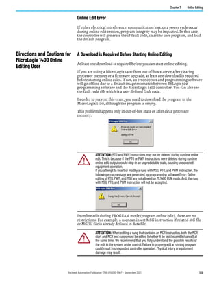 Rockwell Automation Publication 1766-UM001O-EN-P - September 2021 129
Chapter 7 Online Editing
Online Edit Error
If either electrical interference, communication loss, or a power cycle occur
during online edit session, program integrity may be impacted. In this case,
the controller will generate the 1F fault code, clear the user program, and load
the default program.
Directions and Cautions for
MicroLogix 1400 Online
Editing User
A Download is Required Before Starting Online Editing
At least one download is required before you can start online editing.
If you are using a MicroLogix 1400 from out-of-box state or after clearing
processor memory or a firmware upgrade, at least one download is required
before starting online edits. If not, an error occurs and programming software
will go offline due to a default image mismatch between RSLogix 500
programming software and the MicroLogix 1400 controller. You can also see
the fault code 1Fh which is a user defined fault code.
In order to prevent this error, you need to download the program to the
MicroLogix 1400, although the program is empty.
This problem happens only in out-of-box state or after clear processor
memory.
In online edit during PROGRAM mode (program online edit), there are no
restrictions. For example, a user can insert MSG instruction if related MG file
or MG/RI file is already defined in data file.
ATTENTION: PTO and PWM instructions may not be deleted during runtime online
edit. This is because if the PTO or PWM instructions were deleted during runtime
online edit, outputs could stop in an unpredictable state, causing unexpected
equipment operation.
If you attempt to insert or modify a rung with MSG, PTO, and PWM instruction, the
following error message are generated by programming software Error: Online
editing of PTO, PWM, and MSG are not allowed on ML1400 RUN mode. And, the rung
with MSG, PTO, and PWM instruction will not be accepted.
ATTENTION: When editing a rung that contains an MCR instruction, both the MCR
start and MCR end rungs must be edited (whether it be test/assemble/cancel) at
the same time. We recommend that you fully understand the possible results of
the edit to the system under control. Failure to properly edit a running program
could result in unexpected controller operation. Physical injury or equipment
damage may result.
 