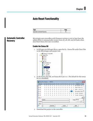 Rockwell Automation Publication 1766-UM001O-EN-P - September 2021 131
Chapter 8
Auto Reset Functionality
Automatic Controller
Recovery
MicroLogix 1400 controllers with firmware revision 21.007 or later have the
added ability to automatically recover from 2H, 4H, 8H, and 9H faults when
Auto Reset Status Bit S:36/1 is enabled.
Enable the Status Bit
1. In RSLogix 500/RSLogix Micro, open the S2 – Status file under Data Files
in the MicroLogix 1400 project tree.
2. In the Status data file, set Status Bit S:36/1 to 1. The default for the status
bit is 0 (disabled).
3. Download the project to the controller.
Topic Page
Automatic Controller Recovery 131
 