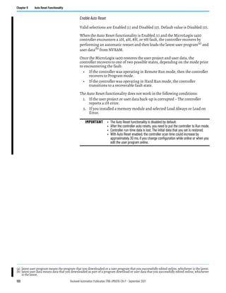 132 Rockwell Automation Publication 1766-UM001O-EN-P - September 2021
Chapter 8 Auto Reset Functionality
Enable Auto Reset
Valid selections are Enabled (1) and Disabled (0). Default value is Disabled (0).
When the Auto Reset functionality is Enabled (1) and the MicroLogix 1400
controller encounters a 2H, 4H, 8H, or 9H fault, the controller recovers by
performing an automatic restart and then loads the latest user program(a) and
user data(b)
from NVRAM.
Once the MicroLogix 1400 restores the user project and user data, the
controller recovers to one of two possible states, depending on the mode prior
to encountering the fault:
• If the controller was operating in Remote Run mode, then the controller
recovers to Program mode.
• If the controller was operating in Hard Run mode, the controller
transitions to a recoverable fault state.
The Auto Reset functionality does not work in the following conditions:
1. If the user project or user data back-up is corrupted – The controller
reports a 1H error.
2. If you installed a memory module and selected Load Always or Load on
Error.
(a) latest user program means the program that you downloaded or a user program that you successfully edited online, whichever is the latest.
(b) latest user data means data that you downloaded as part of a program download or user data that you successfully edited online, whichever
is the latest.
IMPORTANT • The Auto Reset functionality is disabled by default.
• After the controller auto resets, you need to put the controller to Run mode.
• Controller run-time data is lost. The initial data that you set is restored.
• With Auto Reset enabled, the controller scan time could increase by
approximately 30 ms, if you change configuration while online or when you
edit the user program online.
 