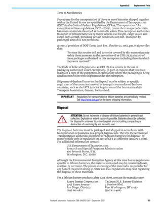 Rockwell Automation Publication 1766-UM001O-EN-P - September 2021 151
Appendix B Replacement Parts
Three or More Batteries
Procedures for the transportation of three or more batteries shipped together
within the United States are specified by the Department of Transportation
(DOT) in the Code of Federal Regulations, CFR49, “Transportation.” An
exemption to these regulations, DOT – E7052, covers the transport of certain
hazardous materials classified as flammable solids. This exemption authorizes
transport of lithium batteries by motor vehicle, rail freight, cargo vessel, and
cargo-only aircraft, providing certain conditions are met. Transport by
passenger aircraft is not permitted.
A special provision of DOT-E7052 (11th Rev., October 21, 1982, par. 8-a) provides
that:
“Persons that receive cell and batteries covered by this exemption may
reship them pursuant to the provisions of 49 CFR 173.22a in any of
these packages authorized in this exemption including those in which
they were received.”
The Code of Federal Regulations, 49 CFR 173.22a, relates to the use of
packaging authorized under exemptions. In part, it requires that you must
maintain a copy of the exemption at each facility where the packaging is being
used in connection with shipment under the exemption.
Shipment of depleted batteries for disposal may be subject to specific
regulation of the countries involved or to regulations endorsed by those
countries, such as the IATA Articles Regulations of the International Air
Transport Association, Geneva, Switzerland.
Disposal
For disposal, batteries must be packaged and shipped in accordance with
transportation regulations, to a proper disposal site. The U.S. Department of
Transportation authorizes shipment of “Lithium batteries for disposal” by
motor vehicle only in regulation 173.1015 of CFR 49 (effective January 5, 1983).
For additional information contact:
U.S. Department of Transportation
Research and Special Programs Administration
400 Seventh Street, S.W.
Washington, D.C. 20590
Although the Environmental Protection Agency at this time has no regulations
specific to lithium batteries, the material contained may be considered toxic,
reactive, or corrosive. The person disposing of the material is responsible for
any hazard created in doing so. State and local regulations may exist regarding
the disposal of these materials.
For a lithium battery product safety data sheet, contact the manufacturer:
Sanyo Energy Corporation Tadarand U.S. Battery Division
2001 Sanyo Avenue 2 Seaview Blvd.
San Diego, CA 92173 Port Washington, NY 11050
(619) 661-4801 (516) 621-4980
IMPORTANT Regulations for transportation of lithium batteries are periodically revised.
See http://www.dot.gov for the latest shipping information.
ATTENTION: Do not incinerate or dispose of lithium batteries in general trash
collection. Explosion or violent rupture is possible. Batteries should be collected
for disposal in a manner to prevent against short-circuiting, compacting, or
destruction of case integrity and hermetic seal.
 