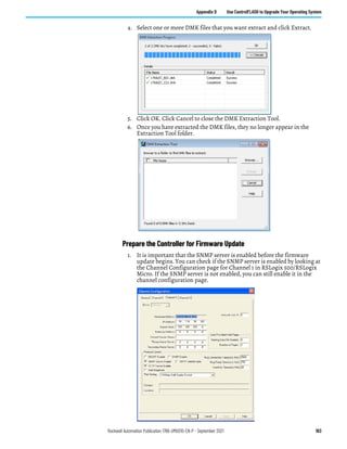 Rockwell Automation Publication 1766-UM001O-EN-P - September 2021 163
Appendix D Use ControlFLASH to Upgrade Your Operating System
4. Select one or more DMK files that you want extract and click Extract.
5. Click OK. Click Cancel to close the DMK Extraction Tool.
6. Once you have extracted the DMK files, they no longer appear in the
Extraction Tool folder.
Prepare the Controller for Firmware Update
1. It is important that the SNMP server is enabled before the firmware
update begins. You can check if the SNMP server is enabled by looking at
the Channel Configuration page for Channel 1 in RSLogix 500/RSLogix
Micro. If the SNMP server is not enabled, you can still enable it in the
channel configuration page.
 