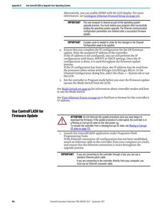 164 Rockwell Automation Publication 1766-UM001O-EN-P - September 2021
Appendix D Use ControlFLASH to Upgrade Your Operating System
Alternatively, you can enable SNMP with the LCD display. For more
information, see Configure Ethernet Protocol Setup on page 105
2. Ensure that you complete the IP configuration for the OS firmware
update. Note the assigned IP address of the controller.
If the IP address is not configured, you can still perform the IP
configuration with Static, BOOTP or DHCP settings. Once the IP
configuration is done, it is used throughout the firmware update
process.
If the IP configuration has been done, the IP address may be read from
the processor when online with RSLogix 500/RSLogix Micro. In the
Channel Configuration dialog box, select the Chan. 1 – System tab or use
the LCD.
3. Set the controller to Program mode before you start the firmware update
(access the Mode Switch from the LCD).
See Mode Switch on page 94 for information about controller modes and how
to use the Mode Switch.
See View Ethernet Status on page 99 to find how to browse for the controller’s
IP address.
Use ControlFLASH for
Firmware Update
1. Launch the ControlFLASH application under Programs>Flash
Programming Tools.
If the Ethernet connection (IP configuration) has not been established,
attach an Ethernet cable to the controller from your computer (or a hub),
and ensure that the Ethernet connection is intact throughout the
upgrade process.
IMPORTANT The user program is cleared as part of the operating system
upgrade process. You must restore your program after successfully
loading the operating system upgrade. The Ethernet communication
configuration parameters are retained after a successful firmware
update.
IMPORTANT A power cycle is needed in order for the changes in the Channel
Configuration page to be applied.
ATTENTION: Do not interrupt the update procedure once you have begun to
download the firmware. If the update procedure is interrupted, the controller is in
a Missing or Corrupt OS state on the next power-up.
To recover the controller from a missing/corrupt OS state, see Missing or Corrupt
OS state on page 172.
IMPORTANT If you are connecting to the controller through a hub, you can use a
standard Ethernet patch cable.
If you are connecting to the controller directly from your computer, you
must use an Ethernet crossover cable.
 