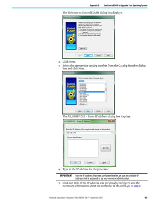 Rockwell Automation Publication 1766-UM001O-EN-P - September 2021 165
Appendix D Use ControlFLASH to Upgrade Your Operating System
The Welcome to ControlFLASH dialog box displays.
2. Click Next.
3. Select the appropriate catalog number from the Catalog Number dialog
box and click Next.
The AB_SNMP.DLL – Enter IP Address dialog box displays.
4. Type in the IP address for the processor.
5. Click Get Info. If the IP address was previously configured and the
necessary information about the controller is obtained, go to step 9.
IMPORTANT Use the IP address that was configured earlier, or use an available IP
address that is assigned to by your network administrator.
 