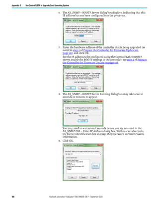 166 Rockwell Automation Publication 1766-UM001O-EN-P - September 2021
Appendix D Use ControlFLASH to Upgrade Your Operating System
6. The AB_SNMP – BOOTP Server dialog box displays, indicating that this
IP address has not been configured into the processor.
7. Enter the hardware address of the controller that is being upgraded (as
noted in step 2 of Prepare the Controller for Firmware Update on
page 163) and click OK.
For the IP address to be configured using the ControlFLASH BOOTP
server, enable the BOOTP settings in the controller, see step 2 of Prepare
the Controller for Firmware Update on page 163.
8. The AB_SNMP – BOOTP Server Running dialog box may take several
seconds or minutes to appear.
You may need to wait several seconds before you are returned to the
AB_SNMP.DLL – Enter IP Address dialog box. Within several seconds,
the Device Identification box displays the processor's current revision
information.
9. Click OK.
 