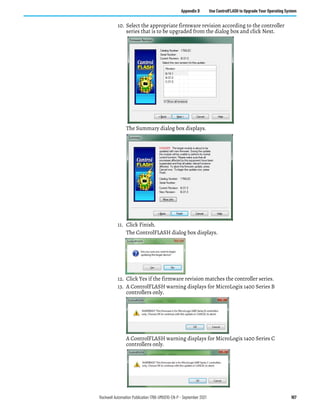 Rockwell Automation Publication 1766-UM001O-EN-P - September 2021 167
Appendix D Use ControlFLASH to Upgrade Your Operating System
10. Select the appropriate firmware revision according to the controller
series that is to be upgraded from the dialog box and click Next.
The Summary dialog box displays.
11. Click Finish.
The ControlFLASH dialog box displays.
12. Click Yes if the firmware revision matches the controller series.
13. A ControlFLASH warning displays for MicroLogix 1400 Series B
controllers only.
A ControlFLASH warning displays for MicroLogix 1400 Series C
controllers only.
 