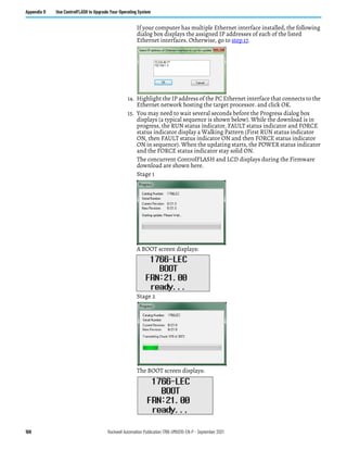 168 Rockwell Automation Publication 1766-UM001O-EN-P - September 2021
Appendix D Use ControlFLASH to Upgrade Your Operating System
If your computer has multiple Ethernet interface installed, the following
dialog box displays the assigned IP addresses of each of the listed
Ethernet interfaces. Otherwise, go to step 17.
14. Highlight the IP address of the PC Ethernet interface that connects to the
Ethernet network hosting the target processor. and click OK.
15. You may need to wait several seconds before the Progress dialog box
displays (a typical sequence is shown below). While the download is in
progress, the RUN status indicator, FAULT status indicator and FORCE
status indicator display a Walking Pattern (First RUN status indicator
ON, then FAULT status indicator ON and then FORCE status indicator
ON in sequence). When the updating starts, the POWER status indicator
and the FORCE status indicator stay solid ON.
The concurrent ControlFLASH and LCD displays during the Firmware
download are shown here.
Stage 1
A BOOT screen displays:
Stage 2
The BOOT screen displays:
 