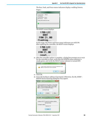 Rockwell Automation Publication 1766-UM001O-EN-P - September 2021 169
Appendix D Use ControlFLASH to Upgrade Your Operating System
The Run, Fault, and Force status indicators display a walking Pattern.
Stage 3
The BOOT screen displays:
At this stage, the Power and Force status indicators are solid ON.
After updating the controller, the BOOT screen displays:
16. After the controller update is complete, a dialog box prompts you to wait
for the controller to reset, verify that the POWER status indicator is
steady green, and verify the FAULT status indicator is turned OFF.
17. Click OK.
18. Enter the hardware address if prompted. Otherwise, the AB_SNMP –
BOOTP Server Running dialog box may appear.
 