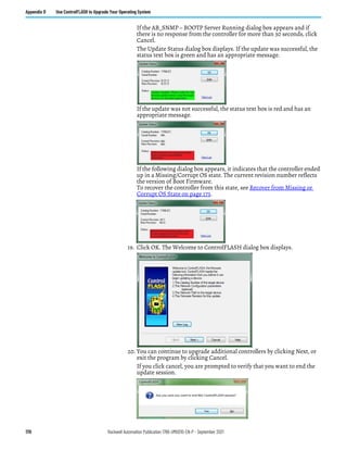170 Rockwell Automation Publication 1766-UM001O-EN-P - September 2021
Appendix D Use ControlFLASH to Upgrade Your Operating System
If the AB_SNMP – BOOTP Server Running dialog box appears and if
there is no response from the controller for more than 30 seconds, click
Cancel.
The Update Status dialog box displays. If the update was successful, the
status text box is green and has an appropriate message.
If the update was not successful, the status text box is red and has an
appropriate message.
If the following dialog box appears, it indicates that the controller ended
up in a Missing/Corrupt OS state. The current revision number reflects
the version of Boot Firmware.
To recover the controller from this state, see Recover from Missing or
Corrupt OS State on page 173.
19. Click OK. The Welcome to ControlFLASH dialog box displays.
20. You can continue to upgrade additional controllers by clicking Next, or
exit the program by clicking Cancel.
If you click cancel, you are prompted to verify that you want to end the
update session.
 