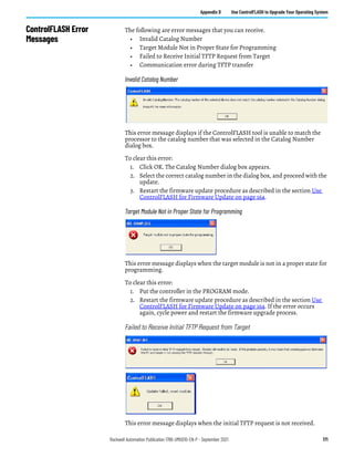 Rockwell Automation Publication 1766-UM001O-EN-P - September 2021 171
Appendix D Use ControlFLASH to Upgrade Your Operating System
ControlFLASH Error
Messages
The following are error messages that you can receive.
• Invalid Catalog Number
• Target Module Not in Proper State for Programming
• Failed to Receive Initial TFTP Request from Target
• Communication error during TFTP transfer
Invalid Catalog Number
This error message displays if the ControlFLASH tool is unable to match the
processor to the catalog number that was selected in the Catalog Number
dialog box.
To clear this error:
1. Click OK. The Catalog Number dialog box appears.
2. Select the correct catalog number in the dialog box, and proceed with the
update.
3. Restart the firmware update procedure as described in the section Use
ControlFLASH for Firmware Update on page 164.
Target Module Not in Proper State for Programming
This error message displays when the target module is not in a proper state for
programming.
To clear this error:
1. Put the controller in the PROGRAM mode.
2. Restart the firmware update procedure as described in the section Use
ControlFLASH for Firmware Update on page 164. If the error occurs
again, cycle power and restart the firmware upgrade process.
Failed to Receive Initial TFTP Request from Target
This error message displays when the initial TFTP request is not received.
 