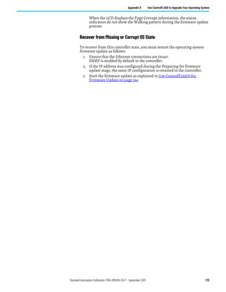 Rockwell Automation Publication 1766-UM001O-EN-P - September 2021 173
Appendix D Use ControlFLASH to Upgrade Your Operating System
When the LCD displays the Fpga Corrupt information, the status
indicators do not show the Walking pattern during the firmware update
process.
Recover from Missing or Corrupt OS State
To recover from this controller state, you must restart the operating system
firmware update as follows:
1. Ensure that the Ethernet connections are intact.
SNMP is enabled by default in the controller.
2. If the IP address was configured during the Preparing for firmware
update stage, the same IP configuration is retained in the controller.
3. Start the firmware update as explained in Use ControlFLASH for
Firmware Update on page 164.
 