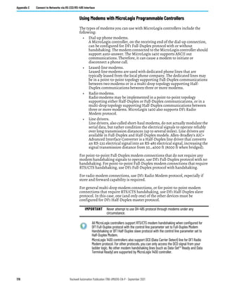 178 Rockwell Automation Publication 1766-UM001O-EN-P - September 2021
Appendix E Connect to Networks via RS-232/RS-485 Interface
Using Modems with MicroLogix Programmable Controllers
The types of modems you can use with MicroLogix controllers include the
following:
• Dial-up phone modems.
A MicroLogix controller, on the receiving end of the dial-up connection,
can be configured for DF1 Full-Duplex protocol with or without
handshaking. The modem connected to the MicroLogix controller should
support auto-answer. The MicroLogix 1400 supports ASCII out
communications. Therefore, it can cause a modem to initiate or
disconnect a phone call.
• Leased-line modems.
Leased-line modems are used with dedicated phone lines that are
typically leased from the local phone company. The dedicated lines may
be in a point-to-point topology supporting Full-Duplex communications
between two modems or in a multi-drop topology supporting Half-
Duplex communications between three or more modems.
• Radio modems.
Radio modems may be implemented in a point-to-point topology
supporting either Half-Duplex or Full-Duplex communications, or in a
multi-drop topology supporting Half-Duplex communications between
three or more modems. MicroLogix 1400 also supports DF1 Radio
Modem protocol.
• Line drivers.
Line drivers, also called short-haul modems, do not actually modulate the
serial data, but rather condition the electrical signals to operate reliably
over long transmission distances (up to several miles). Line drivers are
available in Full-Duplex and Half-Duplex models. Allen-Bradley’s AIC+
Advanced Interface Converter is a Half-Duplex line driver that converts
an RS-232 electrical signal into an RS-485 electrical signal, increasing the
signal transmission distance from 50…4000 ft (8000 ft when bridged).
For point-to-point Full-Duplex modem connections that do not require any
modem handshaking signals to operate, use DF1 Full-Duplex protocol with no
handshaking. For point-to-point Full-Duplex modem connections that require
RTS/CTS handshaking, use DF1 Full-Duplex protocol with handshaking.
For radio modem connections, use DF1 Radio Modem protocol, especially if
store and forward capability is required.
For general multi-drop modem connections, or for point-to-point modem
connections that require RTS/CTS handshaking, use DF1 Half-Duplex slave
protocol. In this case, one (and only one) of the other devices must be
configured for DF1 Half-Duplex master protocol.
IMPORTANT Never attempt to use DH-485 protocol through modems under any
circumstance.
All MicroLogix controllers support RTS/CTS modem handshaking when configured for
DF1 Full-Duplex protocol with the control line parameter set to Full-Duplex Modem
Handshaking or DF1 Half-Duplex slave protocol with the control line parameter set to
Half-Duplex Modem.
MicroLogix 1400 controllers also support DCD (Data Carrier Detect) line for DF1 Radio
Modem protocol. For other protocols, you can only access the DCD signal from your
ladder logic. No other modem handshaking lines (such as Data-Set™ Ready and Data
Terminal Ready) are supported by MicroLogix 1400 controller.
 