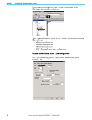 188 Rockwell Automation Publication 1766-UM001O-EN-P - September 2021
Appendix F MicroLogix 1400 Distributed Network Protocol
In RSLogix 500/RSLogix Micro, open Channel Configuration in the
MicroLogix 1400 controller project tree.
There are 4 configurations related to DNP3 protocol in RSLogix 500/RSLogix
Micro software:
• Channel 0 configuration
• Channel 2 configuration
• Channel 1 configuration
• DNP3 Slave Application Layer configuration.
Channel 0 and Channel 2 Link Layer Configuration
Link Layer related configuration can be done in the Channel 0 and/or
Channel 2 tab.
 