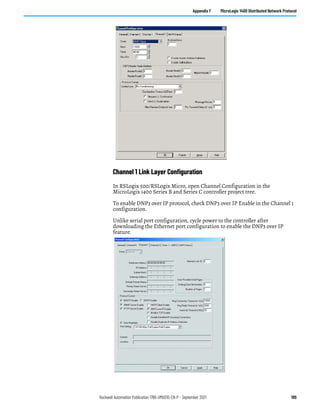 Rockwell Automation Publication 1766-UM001O-EN-P - September 2021 189
Appendix F MicroLogix 1400 Distributed Network Protocol
Channel 1 Link Layer Configuration
In RSLogix 500/RSLogix Micro, open Channel Configuration in the
MicroLogix 1400 Series B and Series C controller project tree.
To enable DNP3 over IP protocol, check DNP3 over IP Enable in the Channel 1
configuration.
Unlike serial port configuration, cycle power to the controller after
downloading the Ethernet port configuration to enable the DNP3 over IP
feature.
 