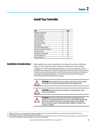 Rockwell Automation Publication 1766-UM001O-EN-P - September 2021 19
Chapter 2
Install Your Controller
Installation Considerations Most applications require installation in an industrial enclosure (Pollution
Degree 2(a)) to reduce the effects of electrical interference (Over Voltage
Category II(b)) and environmental exposure. Locate your controller as far as
possible from power lines, load lines, and other sources of electrical noise such
as hard-contact switches, relays, and AC motor drives. For more information
on proper grounding guidelines, see Industrial Automation Wiring and
Grounding Guidelines publication 1770-4.1.
Topic Page
Installation Considerations 19
Safety Considerations 20
Power Considerations 21
Prevent Excessive Heat 22
Master Control Relay 23
Install a Memory Module 25
Use the Battery 26
Controller Mounting Dimensions 27
Controller and Expansion I/O Spacing 27
Mount the Controller 28
1762 Expansion I/O Dimensions 30
Mount 1762 Expansion I/O 30
Connect Expansion I/O 31
(a) Pollution Degree 2 is an environment where normally only non-conductive pollution occurs except that occasionally temporary
conductivity caused by condensation shall be expected.
(b) Overvoltage Category II is the load level section of the electrical distribution system. At this level, transient voltages are controlled and do
not exceed the impulse voltage capability of the products insulation.
ATTENTION: Electrostatic discharge can damage semiconductor devices inside
the controller. Do not touch the connector pins or other sensitive areas.
ATTENTION: Vertical mounting of the controller is not supported due to heat
build-up considerations.
ATTENTION: Be careful of metal chips when drilling mounting holes for your
controller or other equipment within the enclosure or panel. Drilled fragments that
fall into the controller or I/O modules could cause damage. Do not drill holes
above a mounted controller if the protective debris shields are removed or the
processor is installed.
 