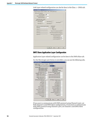 190 Rockwell Automation Publication 1766-UM001O-EN-P - September 2021
Appendix F MicroLogix 1400 Distributed Network Protocol
Link Layer related configuration can also be done in the Chan. 1 – DNP3 tab.
DNP3 Slave Application Layer Configuration
Application Layer related configuration can be done in the DNP3 Slave tab.
For the MicroLogix 1400 Series A controllers, you can see the following tabs.
If you want to communicate with DNP3 protocol using Channel 0 port, set
both Channel 0 and DNP3 Slave configurations. If you want to communicate
with DNP3 protocol using Channel 2 port, set Channel 2 and DNP3 Slave
configurations.
 