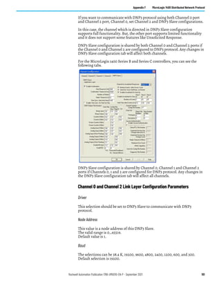 Rockwell Automation Publication 1766-UM001O-EN-P - September 2021 191
Appendix F MicroLogix 1400 Distributed Network Protocol
If you want to communicate with DNP3 protocol using both Channel 0 port
and Channel 2 port, Channel 0, set Channel 2 and DNP3 Slave configurations.
In this case, the channel which is directed in DNP3 Slave configuration
supports full functionality. But, the other port supports limited functionality
and it does not support some features like Unsolicited Response.
DNP3 Slave configuration is shared by both Channel 0 and Channel 2 ports if
the Channel 0 and Channel 2 are configured to DNP3 protocol. Any changes in
DNP3 Slave configuration tab will affect both channels.
For the MicroLogix 1400 Series B and Series C controllers, you can see the
following tabs.
DNP3 Slave configuration is shared by Channel 0, Channel 1 and Channel 2
ports if Channels 0, 1 and 2 are configured for DNP3 protocol. Any changes in
the DNP3 Slave configuration tab will affect all channels.
Channel 0 and Channel 2 Link Layer Configuration Parameters
Driver
This selection should be set to DNP3 Slave to communicate with DNP3
protocol.
Node Address
This value is a node address of this DNP3 Slave.
The valid range is 0…65519.
Default value is 1.
Baud
The selections can be 38.4 K, 19200, 9600, 4800, 2400, 1200, 600, and 300.
Default selection is 19200.
 