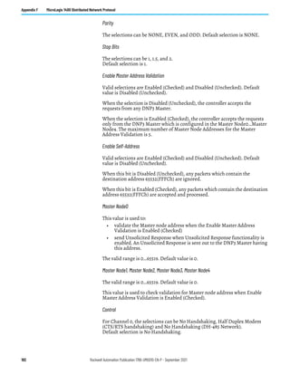 192 Rockwell Automation Publication 1766-UM001O-EN-P - September 2021
Appendix F MicroLogix 1400 Distributed Network Protocol
Parity
The selections can be NONE, EVEN, and ODD. Default selection is NONE.
Stop Bits
The selections can be 1, 1.5, and 2.
Default selection is 1.
Enable Master Address Validation
Valid selections are Enabled (Checked) and Disabled (Unchecked). Default
value is Disabled (Unchecked).
When the selection is Disabled (Unchecked), the controller accepts the
requests from any DNP3 Master.
When the selection is Enabled (Checked), the controller accepts the requests
only from the DNP3 Master which is configured in the Master Node0…Master
Node4. The maximum number of Master Node Addresses for the Master
Address Validation is 5.
Enable Self-Address
Valid selections are Enabled (Checked) and Disabled (Unchecked). Default
value is Disabled (Unchecked).
When this bit is Disabled (Unchecked), any packets which contain the
destination address 65532(FFFCh) are ignored.
When this bit is Enabled (Checked), any packets which contain the destination
address 65532(FFFCh) are accepted and processed.
Master Node0
This value is used to:
• validate the Master node address when the Enable Master Address
Validation is Enabled (Checked)
• send Unsolicited Response when Unsolicited Response functionality is
enabled. An Unsolicited Response is sent out to the DNP3 Master having
this address.
The valid range is 0…65519. Default value is 0.
Master Node1, Master Node2, Master Node3, Master Node4
The valid range is 0…65519. Default value is 0.
This value is used to check validation for Master node address when Enable
Master Address Validation is Enabled (Checked).
Control
For Channel 0, the selections can be No Handshaking, Half Duplex Modem
(CTS/RTS handshaking) and No Handshaking (DH-485 Network).
Default selection is No Handshaking.
 